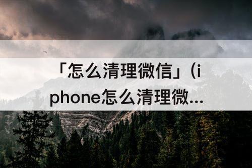 「怎么清理微信」(iphone怎么清理微信缓存)