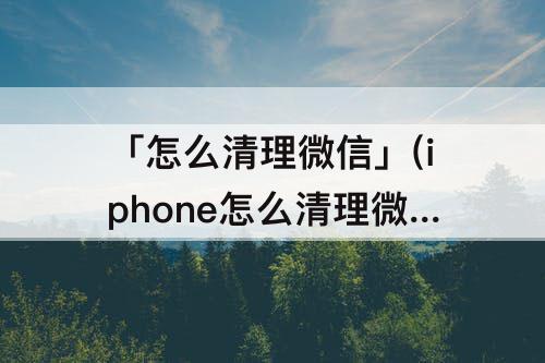 「怎么清理微信」(iphone怎么清理微信垃圾)
