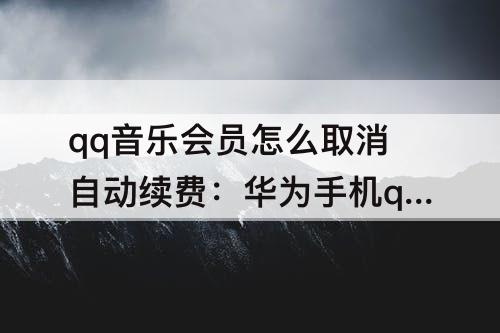 qq音乐会员怎么取消自动续费：华为手机qq音乐会员怎么取消自动续费