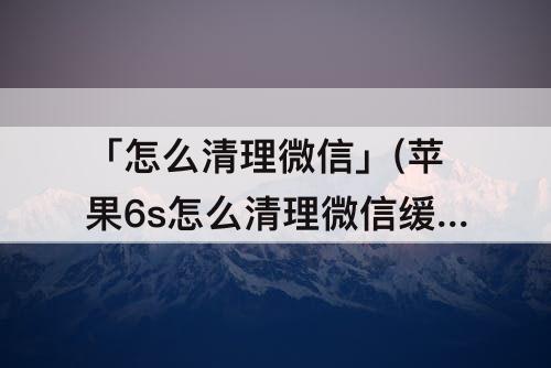「怎么清理微信」(苹果6s怎么清理微信缓存)
