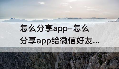 怎么分享app-怎么分享app给微信好友下载