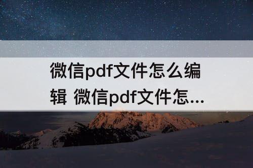微信pdf文件怎么编辑 微信pdf文件怎么编辑改动