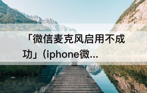 「微信麦克风启用不成功」(iphone微信麦克风启用不成功怎么办)