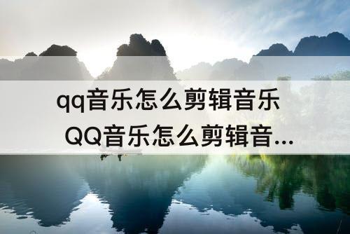 qq音乐怎么剪辑音乐 QQ音乐怎么剪辑音乐片段发给朋友