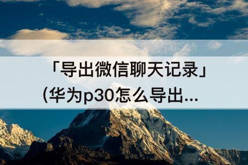 「导出微信聊天记录」(华为p30怎么导出微信聊天记录)