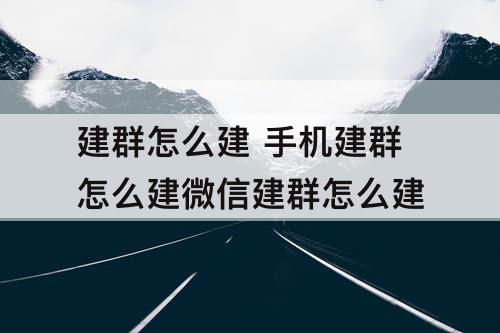 建群怎么建 手机建群怎么建微信建群怎么建