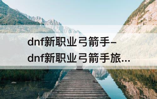 dnf新职业弓箭手-dnf新职业弓箭手旅人