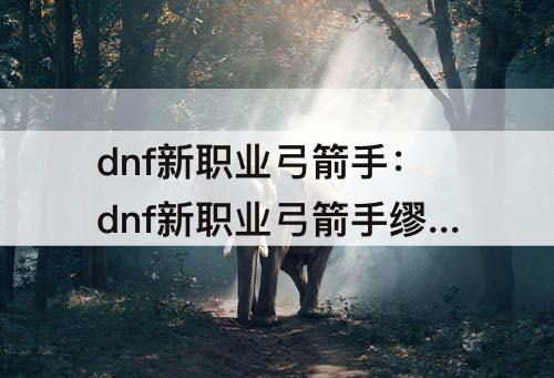 dnf新职业弓箭手：dnf新职业弓箭手缪斯