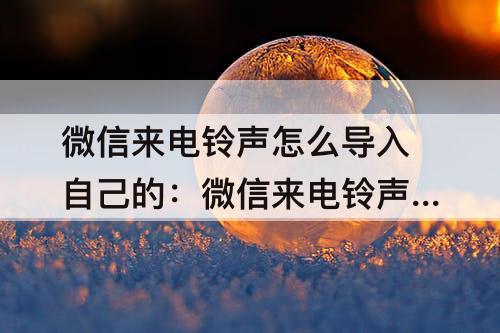微信来电铃声怎么导入自己的：微信来电铃声怎么导入自己的歌曲