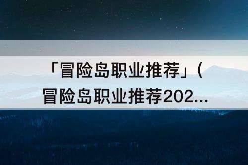 「冒险岛职业推荐」(冒险岛职业推荐2023年)
