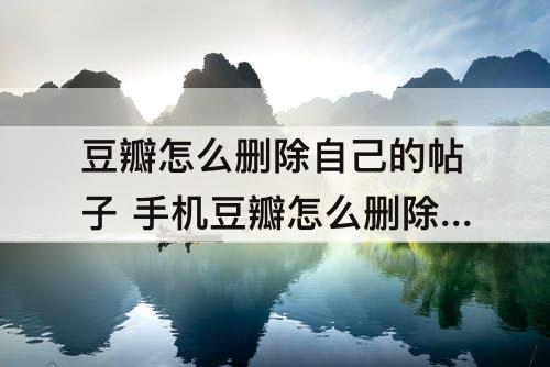 豆瓣怎么删除自己的帖子 手机豆瓣怎么删除自己的帖子
