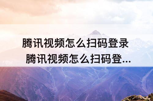 腾讯视频怎么扫码登录 腾讯视频怎么扫码登录别人的会员