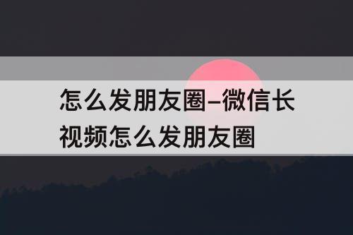 怎么发朋友圈-微信长视频怎么发朋友圈