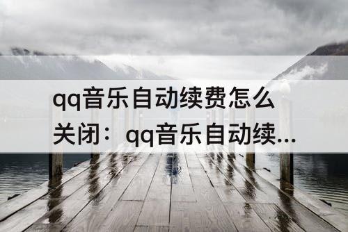 qq音乐自动续费怎么关闭：qq音乐自动续费怎么关闭微信