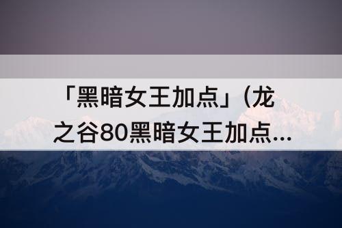 「黑暗女王加点」(龙之谷80黑暗女王加点)