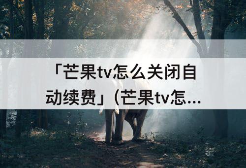 「芒果tv怎么关闭自动续费」(芒果tv怎么关闭自动续费支付宝)