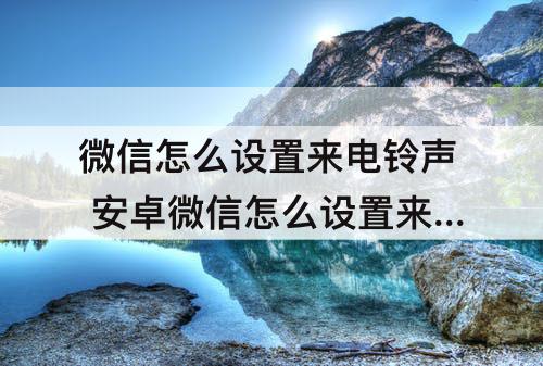微信怎么设置来电铃声 安卓微信怎么设置来电铃声