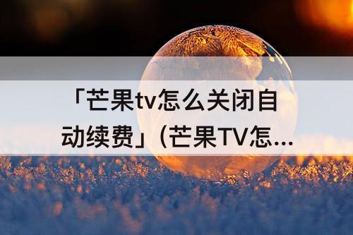 「芒果tv怎么关闭自动续费」(芒果TV怎么关闭自动续费?)