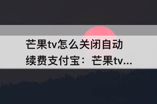 芒果tv怎么关闭自动续费支付宝：芒果tv怎么关闭自动续费支付宝支付
