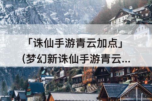 「诛仙手游青云加点」(梦幻新诛仙手游青云加点)