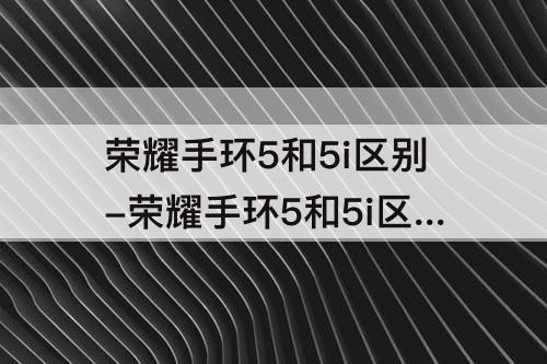 荣耀手环5和5i区别-荣耀手环5和5i区别知乎