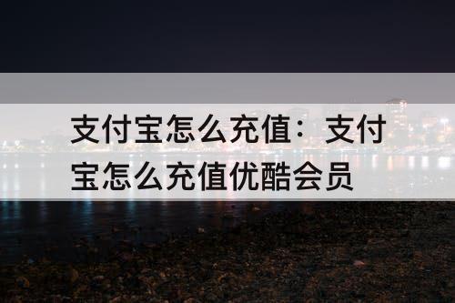 支付宝怎么充值：支付宝怎么充值优酷会员