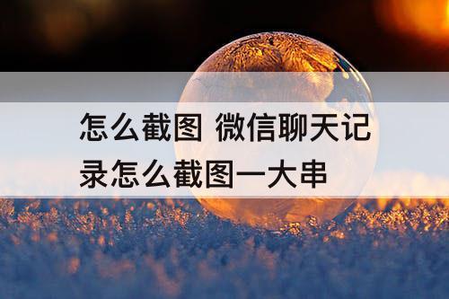 怎么截图 微信聊天记录怎么截图一大串
