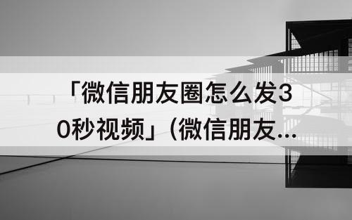 「微信朋友圈怎么发30秒视频」(微信朋友圈怎么发30秒视频苹果手机)