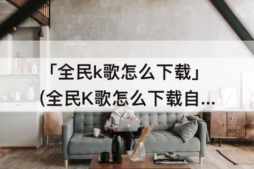 「全民k歌怎么下载」(全民K歌怎么下载自己的歌)