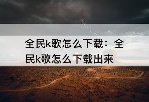 全民k歌怎么下载：全民k歌怎么下载出来