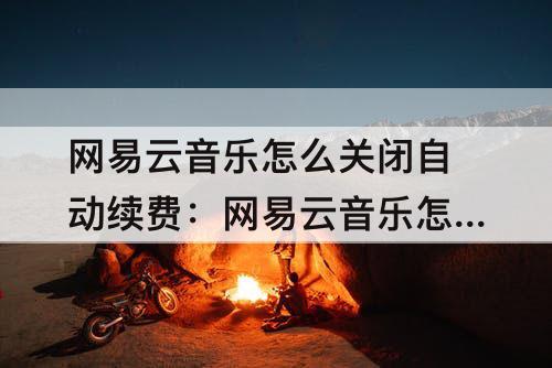 网易云音乐怎么关闭自动续费：网易云音乐怎么关闭自动续费支付宝