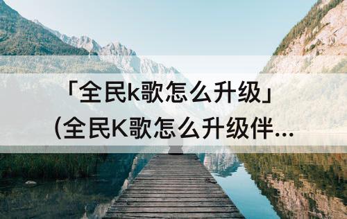 「全民k歌怎么升级」(全民K歌怎么升级伴奏音质)