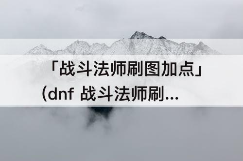 「战斗法师刷图加点」(dnf 战斗法师刷图加点)