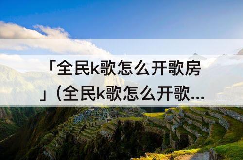 「全民k歌怎么开歌房」(全民k歌怎么开歌房不让别人知道)