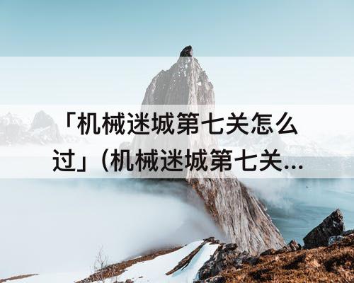 「机械迷城第七关怎么过」(机械迷城第七关怎么过图解)
