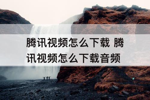 腾讯视频怎么下载 腾讯视频怎么下载音频