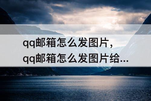 qq邮箱怎么发图片，qq邮箱怎么发图片给别的邮箱时有自己的名字