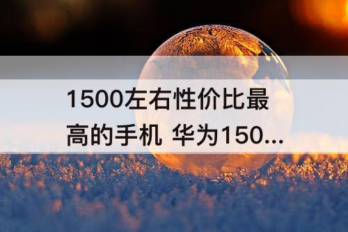 1500左右性价比最高的手机 华为1500左右性价比最高的手机 知乎