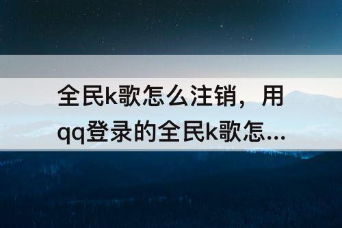 全民k歌怎么注销，用qq登录的全民k歌怎么注销