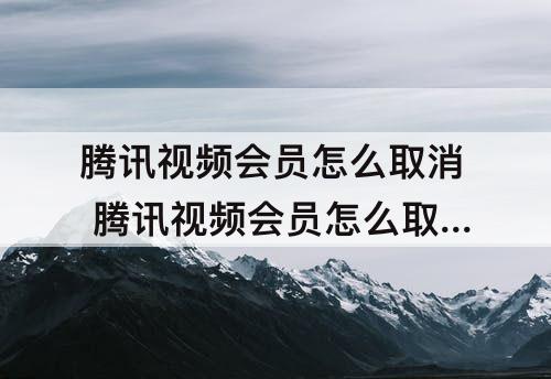 腾讯视频会员怎么取消 腾讯视频会员怎么取消绑定微信