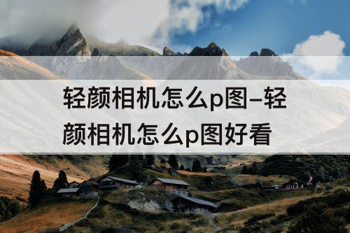轻颜相机怎么p图-轻颜相机怎么p图好看