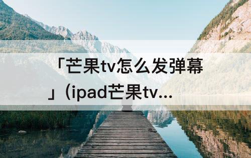 「芒果tv怎么发弹幕」(ipad芒果tv怎么发弹幕)