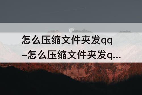 怎么压缩文件夹发qq-怎么压缩文件夹发qq邮箱电脑