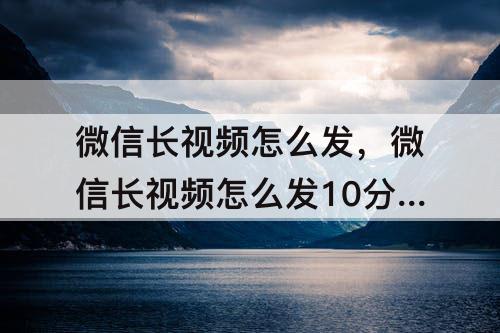 微信长视频怎么发，微信长视频怎么发10分钟以上视频