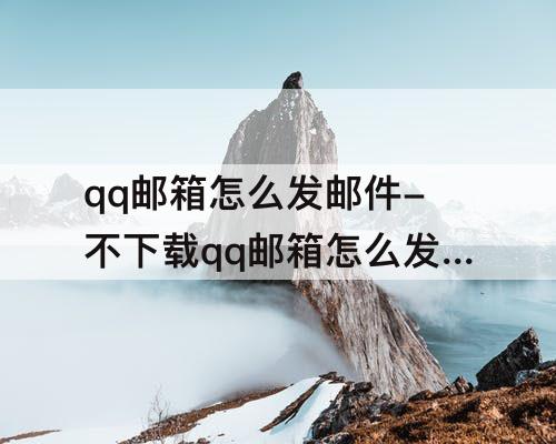 qq邮箱怎么发邮件-不下载qq邮箱怎么发邮件