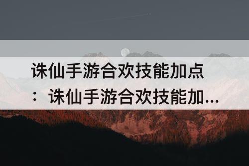 诛仙手游合欢技能加点：诛仙手游合欢技能加点攻略大全
