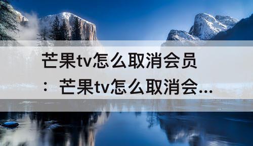 芒果tv怎么取消会员：芒果tv怎么取消会员自动续费支付宝