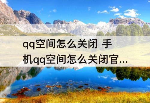 qq空间怎么关闭 手机qq空间怎么关闭官方qzone
