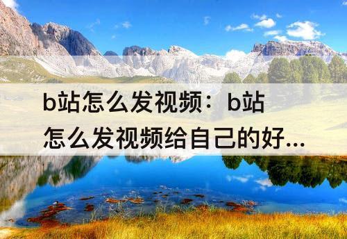 b站怎么发视频：b站怎么发视频给自己的好友