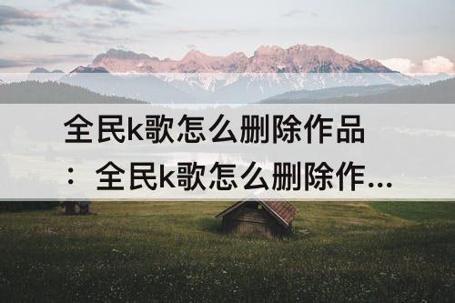 全民k歌怎么删除作品：全民k歌怎么删除作品描述